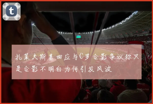 扎莱夫斯基回应与C罗合影争议称只是合影不明白为何引发风波