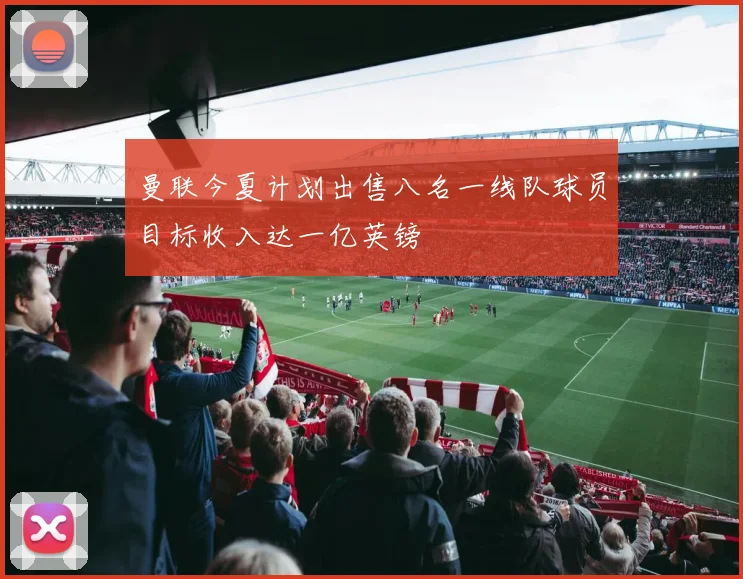 曼联今夏计划出售八名一线队球员目标收入达一亿英镑