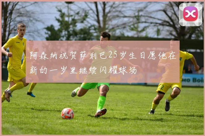 阿森纳祝贺萨利巴25岁生日愿他在新的一岁里继续闪耀球场