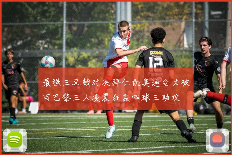最强三叉戟对决拜仁凯奥迪合力破百巴黎三人凌晨狂轰四球三助攻