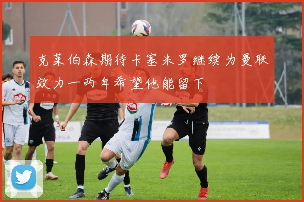 克莱伯森期待卡塞米罗继续为曼联效力一两年希望他能留下