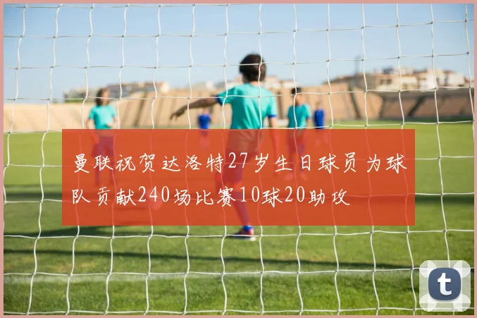 曼联祝贺达洛特27岁生日球员为球队贡献240场比赛10球20助攻