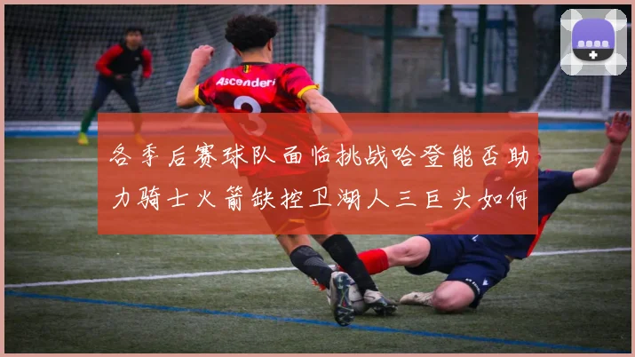各季后赛球队面临挑战哈登能否助力骑士火箭缺控卫湖人三巨头如何共存
