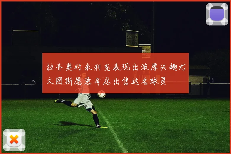 拉齐奥对米利克表现出浓厚兴趣尤文图斯愿意考虑出售这名球员