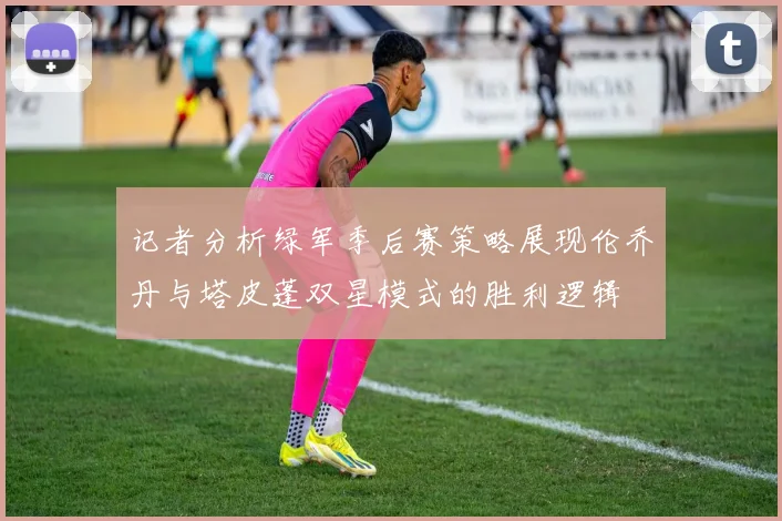 记者分析绿军季后赛策略展现伦乔丹与塔皮蓬双星模式的胜利逻辑