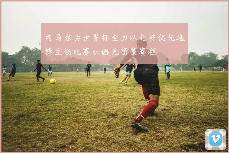 内马尔为世界杯全力以赴将优先选择主场比赛以避免密集赛程