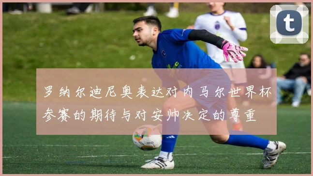 罗纳尔迪尼奥表达对内马尔世界杯参赛的期待与对安帅决定的尊重