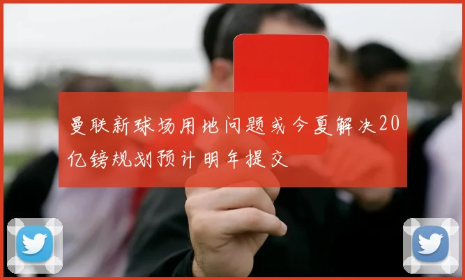 曼联新球场用地问题或今夏解决20亿镑规划预计明年提交